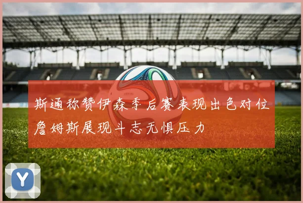 斯通称赞伊森季后赛表现出色对位詹姆斯展现斗志无惧压力
