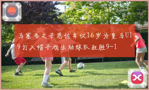 马塞洛之子恩佐年仅16岁为皇马U19打入帽子戏法助球队狂胜9-1