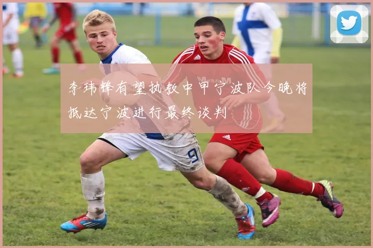 李玮锋有望执教中甲宁波队今晚将抵达宁波进行最终谈判