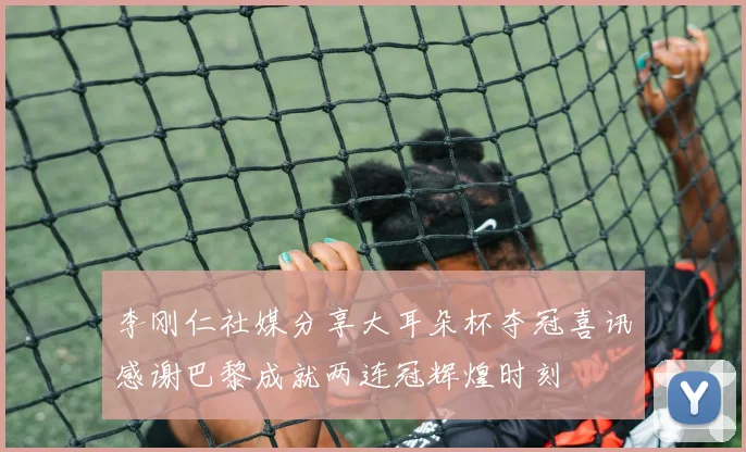 李刚仁社媒分享大耳朵杯夺冠喜讯感谢巴黎成就两连冠辉煌时刻