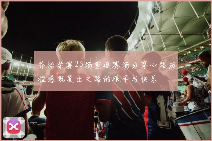 乔治禁赛25场重返赛场分享心路历程感慨复出之路的艰辛与快乐