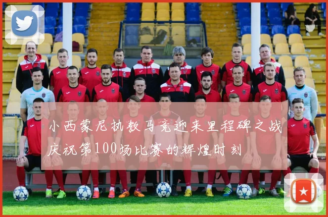 小西蒙尼执教马竞迎来里程碑之战庆祝第100场比赛的辉煌时刻