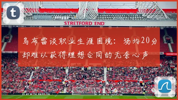 乌布雷谈职业生涯困境：场均20分却难以获得理想合同的无奈心声