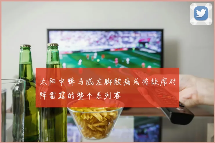 太阳中锋马威左脚酸痛或将缺席对阵雷霆的整个系列赛