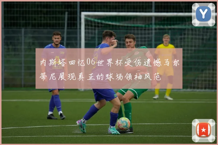 内斯塔回忆06世界杯受伤遗憾马尔蒂尼展现真正的球场领袖风范