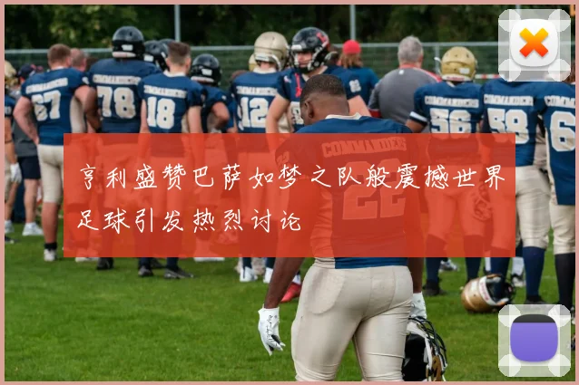 亨利盛赞巴萨如梦之队般震撼世界足球引发热烈讨论