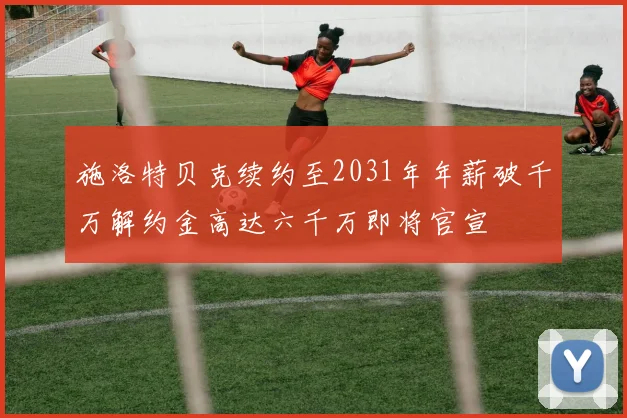 施洛特贝克续约至2031年年薪破千万解约金高达六千万即将官宣
