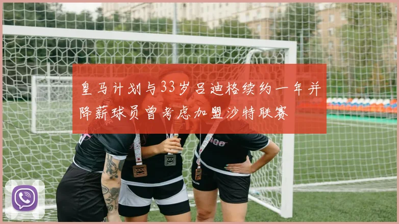 皇马计划与33岁吕迪格续约一年并降薪球员曾考虑加盟沙特联赛