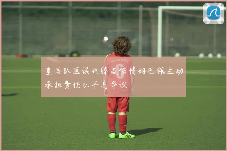 皇马队医误判膝盖伤情姆巴佩主动承担责任以平息争议