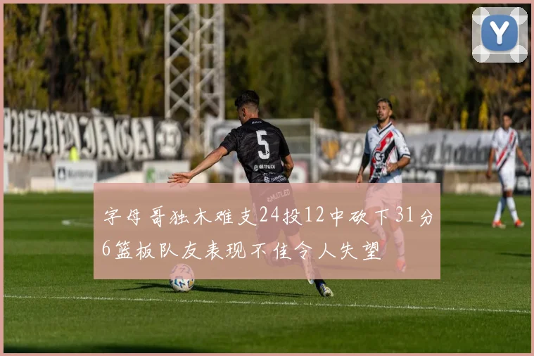 字母哥独木难支24投12中砍下31分6篮板队友表现不佳令人失望
