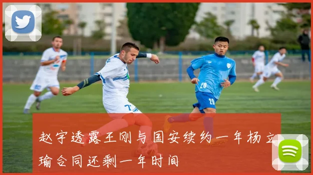 赵宇透露王刚与国安续约一年杨立瑜合同还剩一年时间
