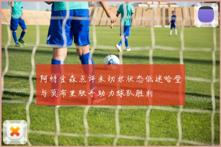 阿特金森点评米切尔状态低迷哈登与莫布里联手助力球队胜利