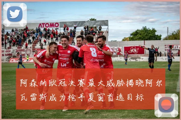 阿森纳欧冠决赛最大威胁揭晓阿尔瓦雷斯成为枪手夏窗首选目标