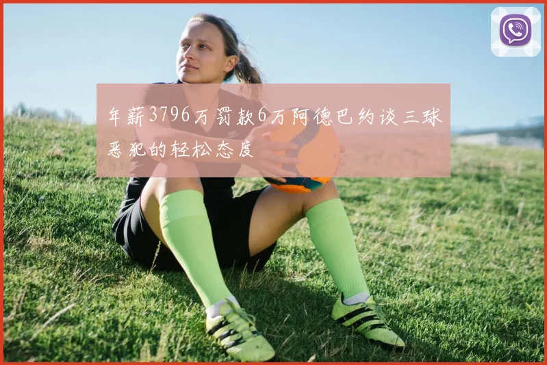 年薪3796万罚款6万阿德巴约谈三球恶犯的轻松态度