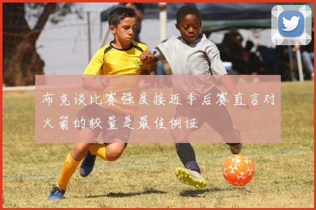 布克谈比赛强度接近季后赛直言对火箭的较量是最佳例证