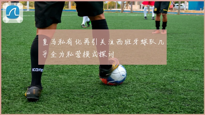 皇马私有化再引关注西班牙球队几乎全为私营模式探讨