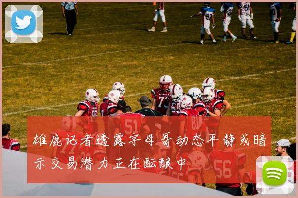 雄鹿记者透露字母哥动态平静或暗示交易潜力正在酝酿中