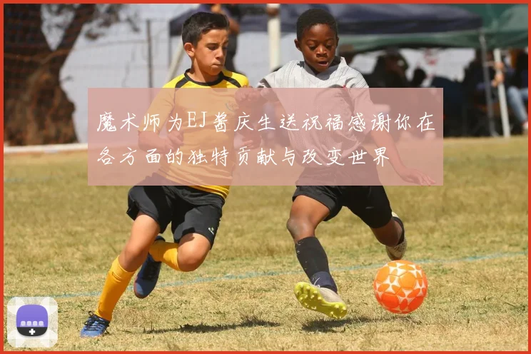 魔术师为EJ酱庆生送祝福感谢你在各方面的独特贡献与改变世界