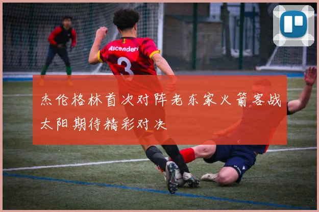 杰伦格林首次对阵老东家火箭客战太阳期待精彩对决