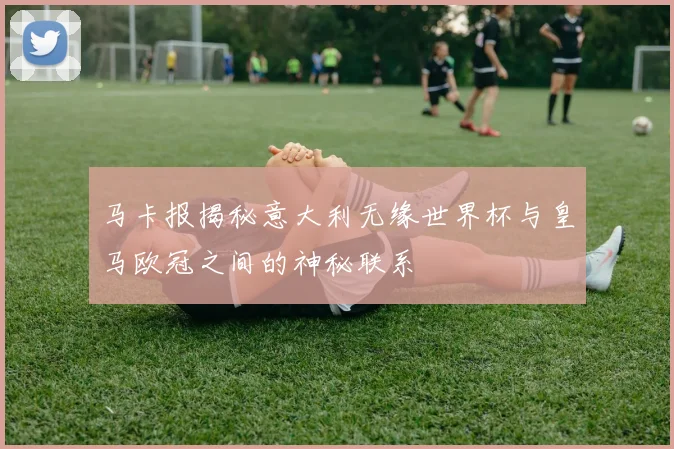 马卡报揭秘意大利无缘世界杯与皇马欧冠之间的神秘联系