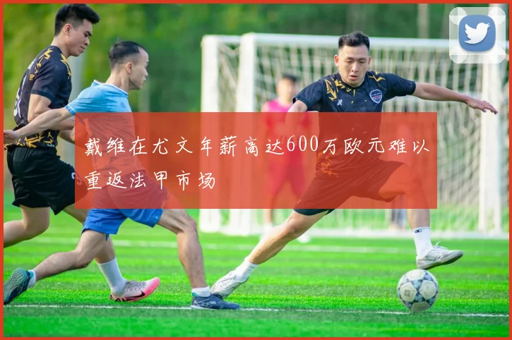 戴维在尤文年薪高达600万欧元难以重返法甲市场