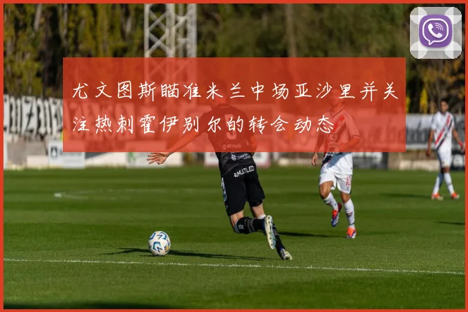 尤文图斯瞄准米兰中场亚沙里并关注热刺霍伊别尔的转会动态