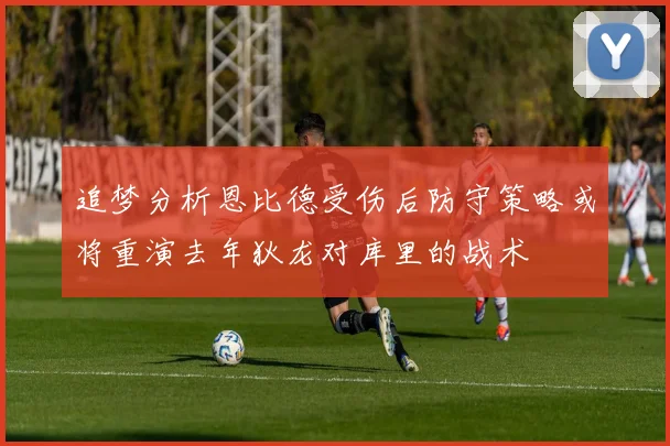 追梦分析恩比德受伤后防守策略或将重演去年狄龙对库里的战术