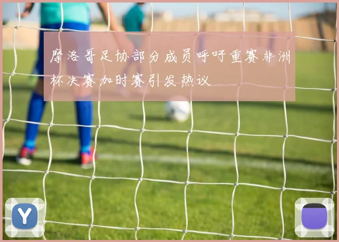 摩洛哥足协部分成员呼吁重赛非洲杯决赛加时赛引发热议