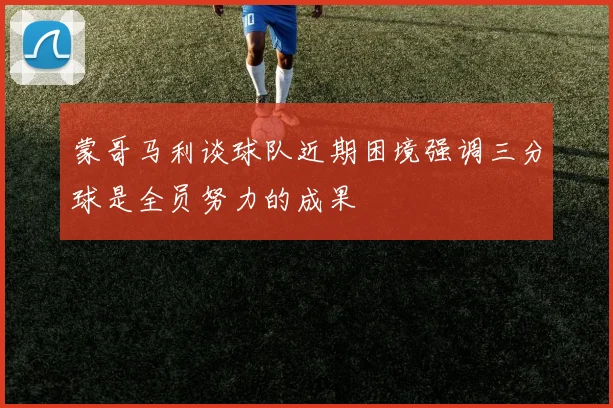 蒙哥马利谈球队近期困境强调三分球是全员努力的成果